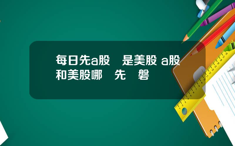 每日先a股還是美股 a股和美股哪個先開磐